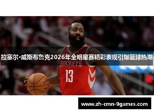 拉塞尔·威斯布鲁克2026年全明星赛精彩表现引爆篮球热潮