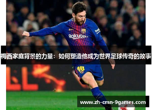 梅西家庭背景的力量：如何塑造他成为世界足球传奇的故事